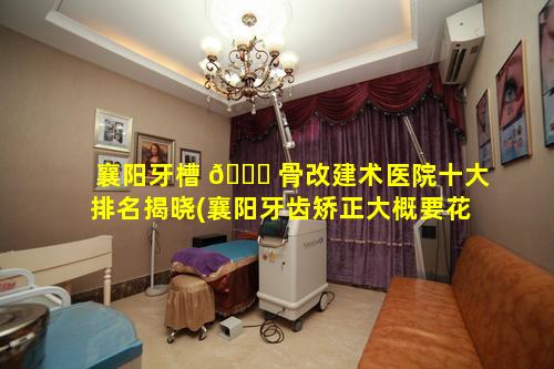 襄阳牙槽 🐞 骨改建术医院十大排名揭晓(襄阳牙齿矫正大概要花费多少钱)